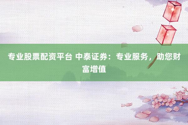 专业股票配资平台 中泰证券：专业服务，助您财富增值