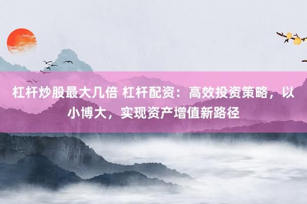 杠杆炒股最大几倍 杠杆配资：高效投资策略，以小博大，实现资产增值新路径
