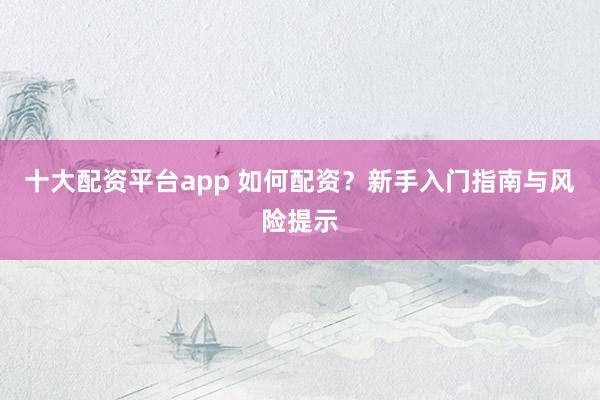 十大配资平台app 如何配资？新手入门指南与风险提示