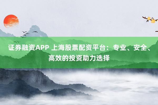 证券融资APP 上海股票配资平台：专业、安全、高效的投资助力选择