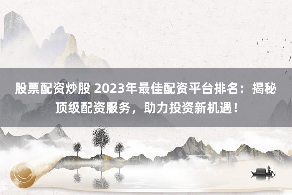 股票配资炒股 2023年最佳配资平台排名：揭秘顶级配资服务，助力投资新机遇！