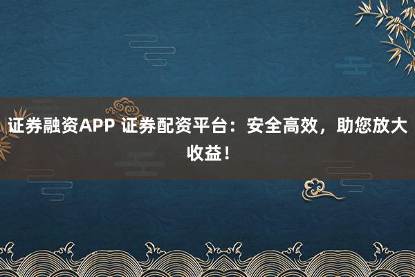 证券融资APP 证券配资平台：安全高效，助您放大收益！