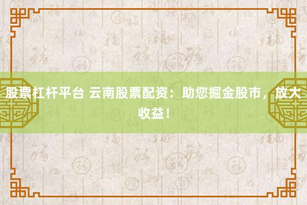 股票杠杆平台 云南股票配资：助您掘金股市，放大收益！