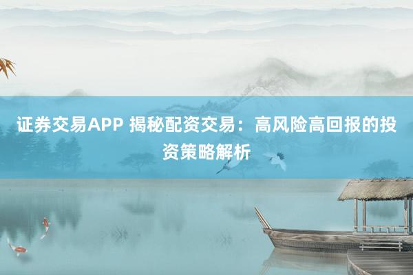 证券交易APP 揭秘配资交易：高风险高回报的投资策略解析