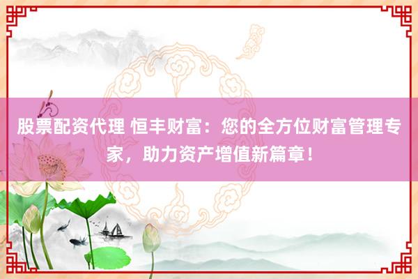 股票配资代理 恒丰财富：您的全方位财富管理专家，助力资产增值新篇章！