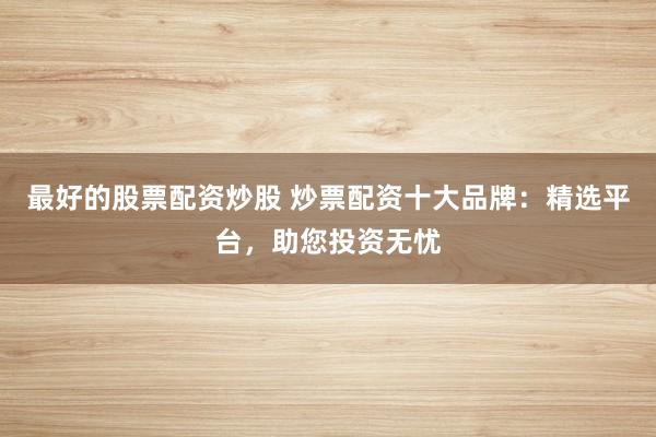 最好的股票配资炒股 炒票配资十大品牌：精选平台，助您投资无忧