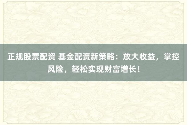 正规股票配资 基金配资新策略：放大收益，掌控风险，轻松实现财富增长！