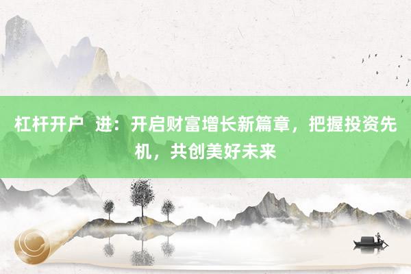 杠杆开户  进：开启财富增长新篇章，把握投资先机，共创美好未来