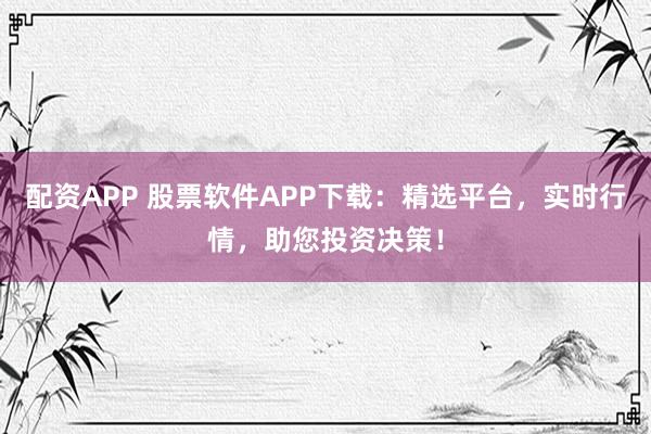 配资APP 股票软件APP下载：精选平台，实时行情，助您投资决策！