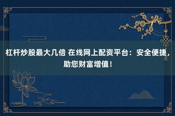杠杆炒股最大几倍 在线网上配资平台：安全便捷，助您财富增值！