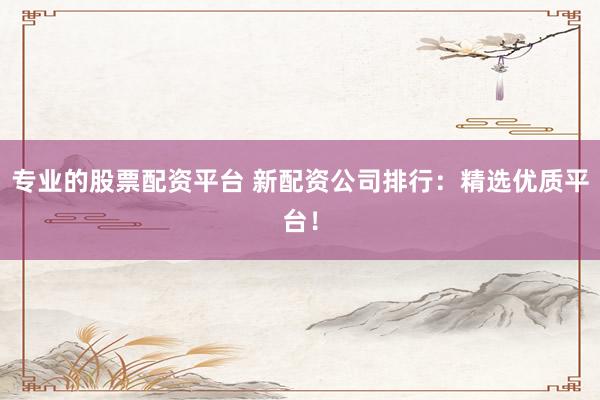专业的股票配资平台 新配资公司排行：精选优质平台！