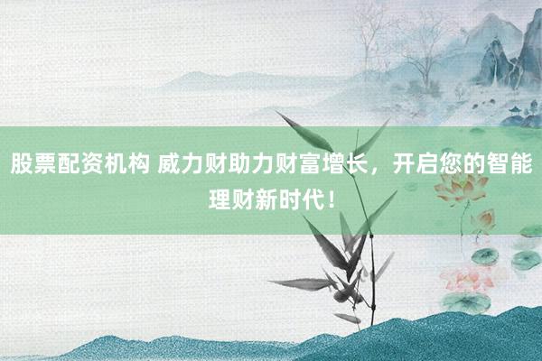 股票配资机构 威力财助力财富增长，开启您的智能理财新时代！