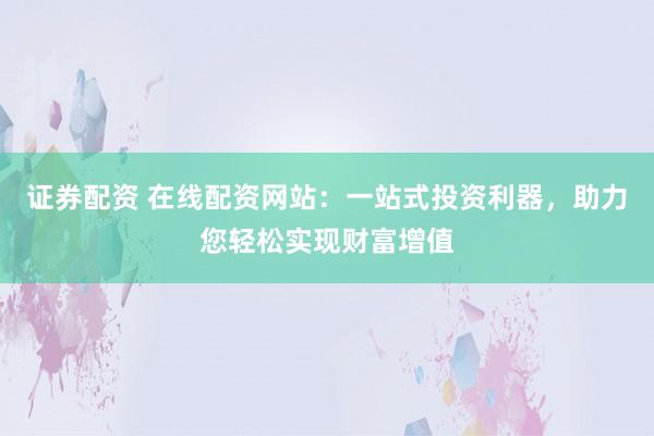 证券配资 在线配资网站：一站式投资利器，助力您轻松实现财富增值
