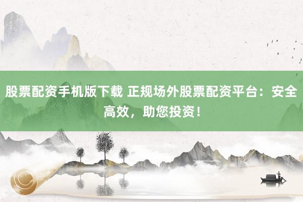 股票配资手机版下载 正规场外股票配资平台：安全高效，助您投资！