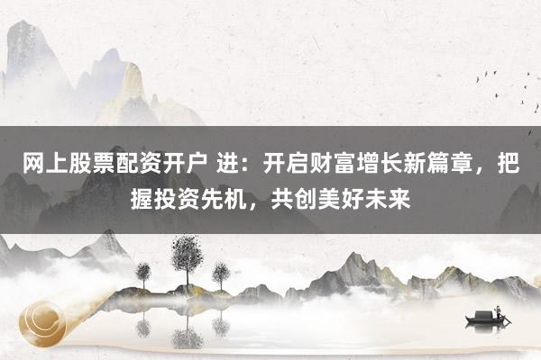 网上股票配资开户 进：开启财富增长新篇章，把握投资先机，共创美好未来