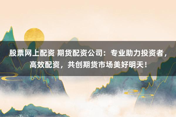 股票网上配资 期货配资公司：专业助力投资者，高效配资，共创期货市场美好明天！