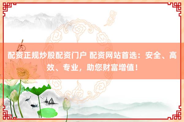 配资正规炒股配资门户 配资网站首选：安全、高效、专业，助您财富增值！
