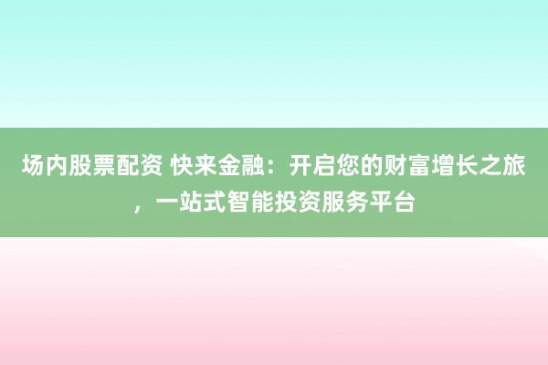 场内股票配资 快来金融：开启您的财富增长之旅，一站式智能投资服务平台
