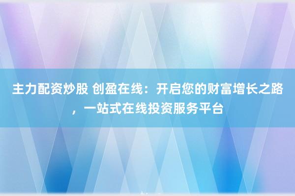 主力配资炒股 创盈在线：开启您的财富增长之路，一站式在线投资服务平台