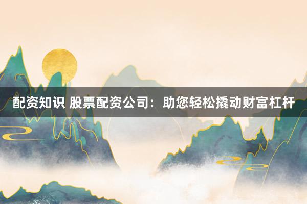 配资知识 股票配资公司：助您轻松撬动财富杠杆