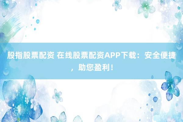 股指股票配资 在线股票配资APP下载：安全便捷，助您盈利！