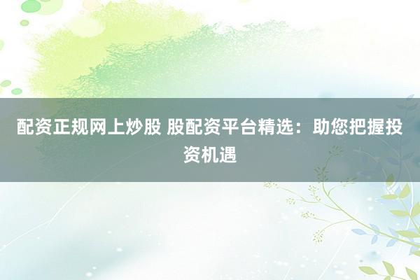 配资正规网上炒股 股配资平台精选：助您把握投资机遇