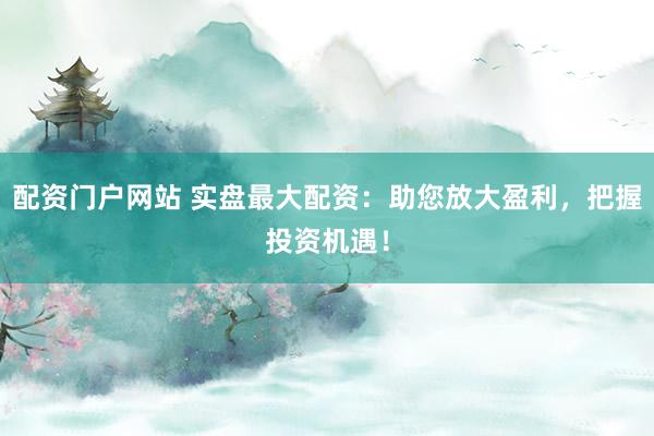 配资门户网站 实盘最大配资：助您放大盈利，把握投资机遇！