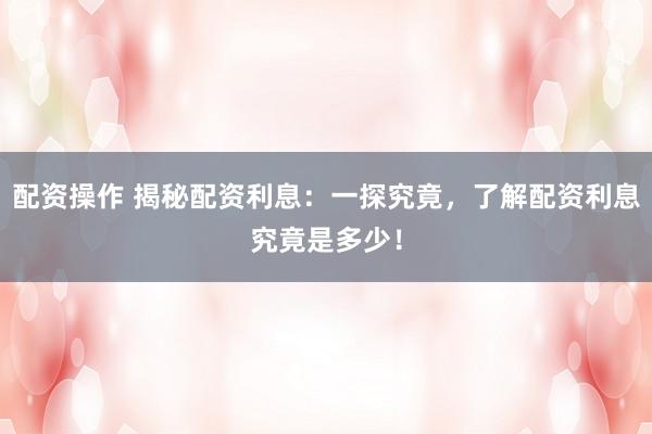配资操作 揭秘配资利息：一探究竟，了解配资利息究竟是多少！