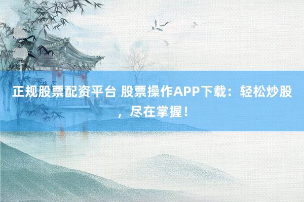 正规股票配资平台 股票操作APP下载：轻松炒股，尽在掌握！