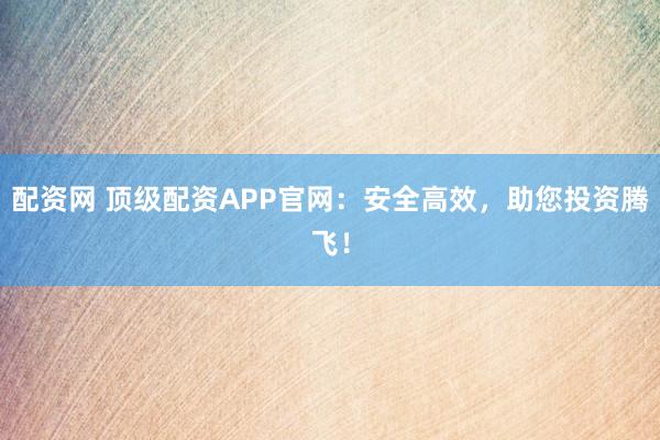 配资网 顶级配资APP官网：安全高效，助您投资腾飞！