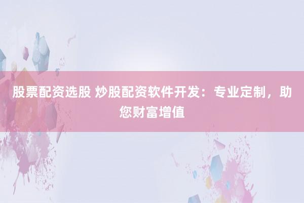 股票配资选股 炒股配资软件开发：专业定制，助您财富增值