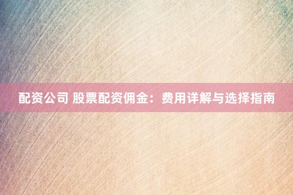配资公司 股票配资佣金：费用详解与选择指南