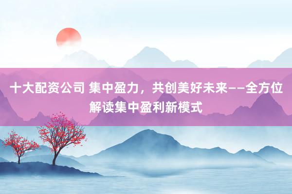 十大配资公司 集中盈力，共创美好未来——全方位解读集中盈利新模式