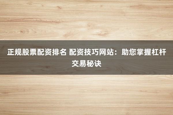 正规股票配资排名 配资技巧网站：助您掌握杠杆交易秘诀