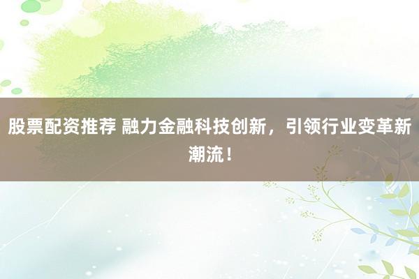 股票配资推荐 融力金融科技创新，引领行业变革新潮流！