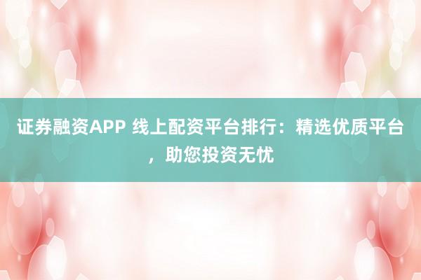 证券融资APP 线上配资平台排行：精选优质平台，助您投资无忧