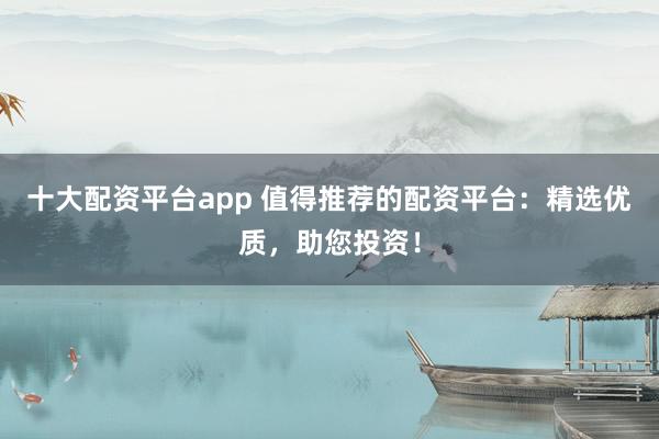 十大配资平台app 值得推荐的配资平台：精选优质，助您投资！