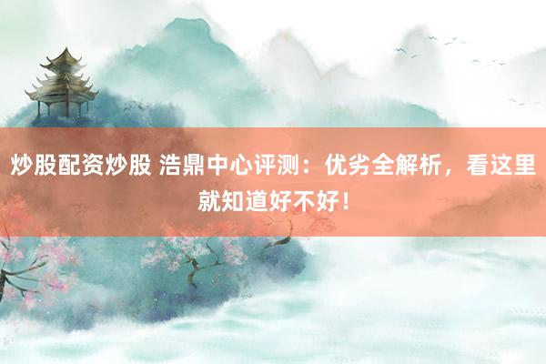 炒股配资炒股 浩鼎中心评测：优劣全解析，看这里就知道好不好！