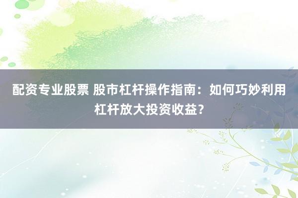 配资专业股票 股市杠杆操作指南：如何巧妙利用杠杆放大投资收益？