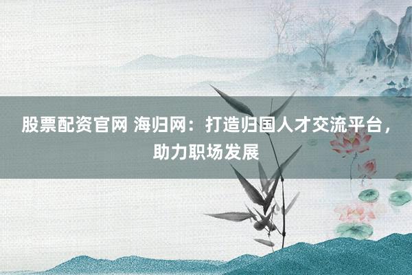 股票配资官网 海归网：打造归国人才交流平台，助力职场发展