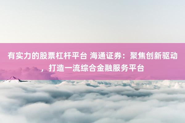 有实力的股票杠杆平台 海通证券：聚焦创新驱动，打造一流综合金融服务平台