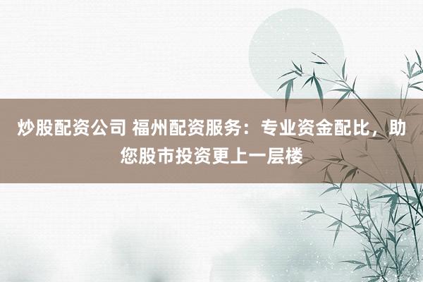 炒股配资公司 福州配资服务：专业资金配比，助您股市投资更上一层楼