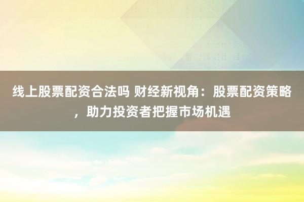 线上股票配资合法吗 财经新视角：股票配资策略，助力投资者把握市场机遇