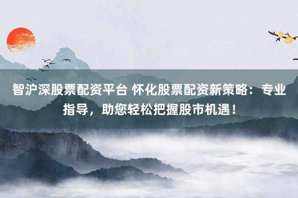 智沪深股票配资平台 怀化股票配资新策略：专业指导，助您轻松把握股市机遇！