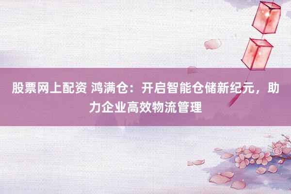股票网上配资 鸿满仓：开启智能仓储新纪元，助力企业高效物流管理