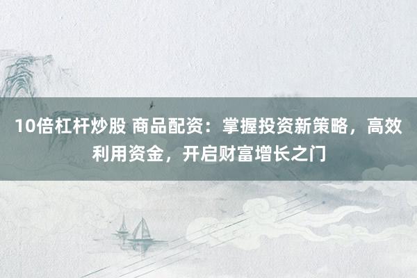 10倍杠杆炒股 商品配资：掌握投资新策略，高效利用资金，开启财富增长之门