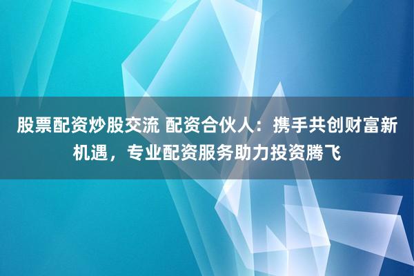 股票配资炒股交流 配资合伙人：携手共创财富新机遇，专业配资服务助力投资腾飞