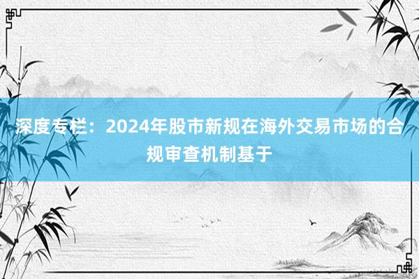 深度专栏：2024年股市新规在海外交易市场的合规审查机制基于