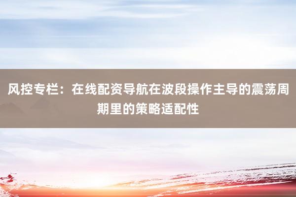 风控专栏：在线配资导航在波段操作主导的震荡周期里的策略适配性