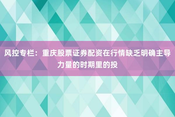 风控专栏：重庆股票证券配资在行情缺乏明确主导力量的时期里的投